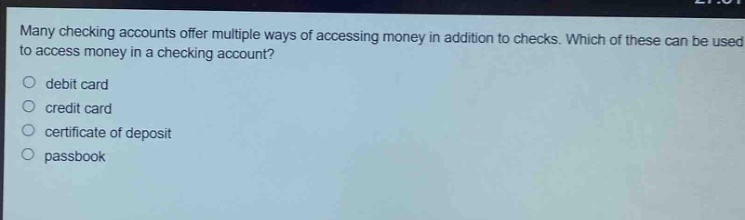 many checking accounts offer multiple ways of accessing money in addition to checks. which of these can be used to access money in a checking account?\n- debit card\n- credit card\n- certificate of deposit\n- passbook