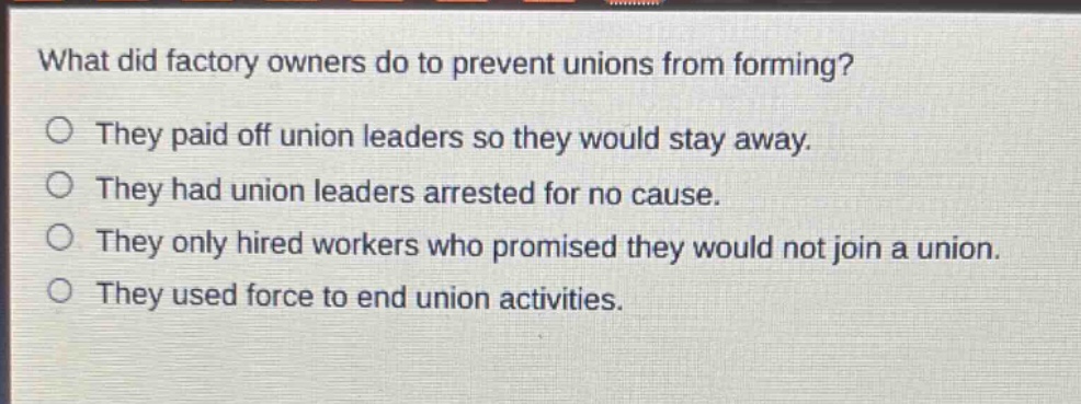 what did factory owners do to prevent unions from forming?\no they paid off union leaders so they would stay away.\no they had union leaders arrested for no cause.\no they only hired workers who promised they would not join a union.\no they used force to end union activities.
