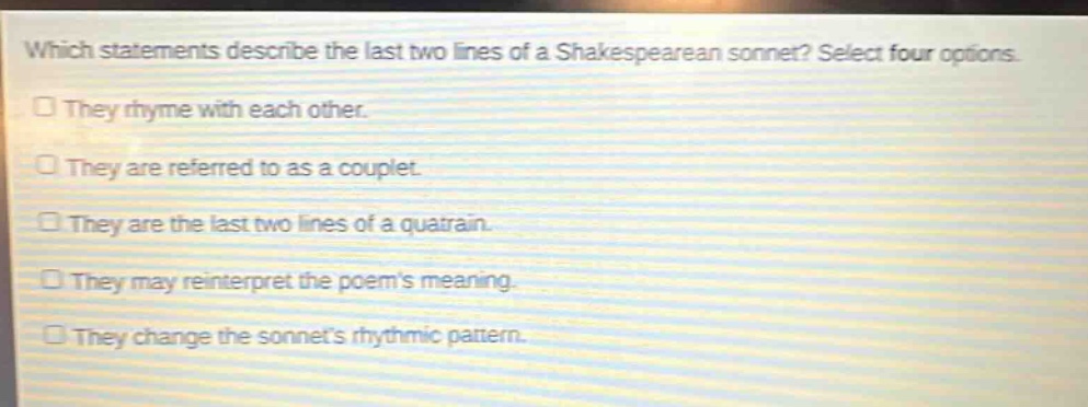 which statements describe the last two lines of a shakespearean sonnet? select four options.\nthey rhyme with each other.\nthey are referred to as a couplet.\nthey are the last two lines of a quatrain.\nthey may reinterpret the poems meaning.\nthey change the sonnets rhythmic pattern.