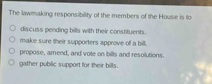 the lawmaking responsibility of the members of the house is to\ndiscuss pending bills with their constituents.\nmake sure their supporters approve of a bill.\npropose, amend, and vote on bills and resolutions.\ngather public support for their bills.