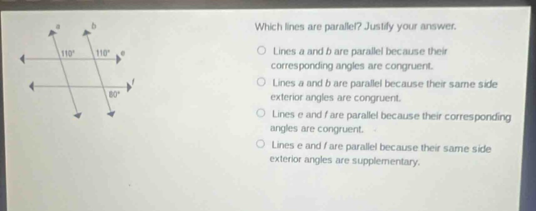 which lines are parallel? justify your answer. lines a and b are parallel because their corresponding angles are congruent. lines a and b are parallel because their same side exterior angles are congruent. lines e and f are parallel because their corresponding angles are congruent. lines e and f are parallel because their same side exterior angles are supplementary.