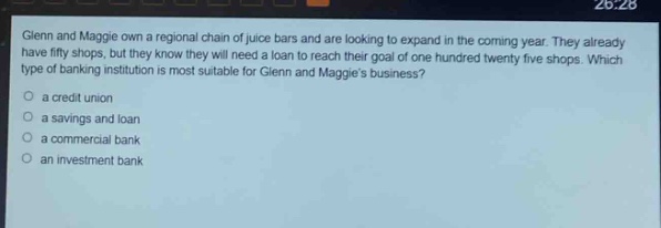 glenn and maggie own a regional chain of juice bars and are looking to expand in the coming year. they already have fifty shops, but they know they will need a loan to reach their goal of one hundred twenty - five shops. which type of banking institution is most suitable for glenn and maggies business?\n a credit union\n a savings and loan\n a commercial bank\n an investment bank