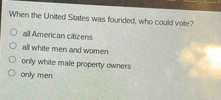 when the united states was founded, who could vote?\no all american citizens\no all white men and women\no only white male property owners\no only men