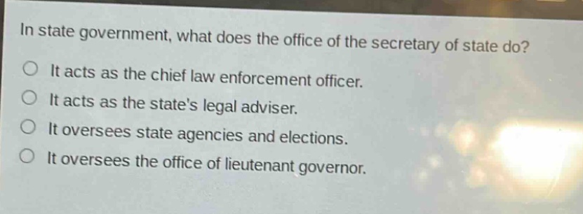 in state government, what does the office of the secretary of state do?\nit acts as the chief law enforcement officer.\nit acts as the states legal adviser.\nit oversees state agencies and elections.\nit oversees the office of lieutenant governor.