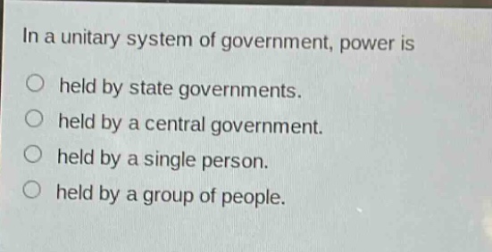 in a unitary system of government, power is\n○ held by state governments.\n○ held by a central government.\n○ held by a single person.\n○ held by a group of people.