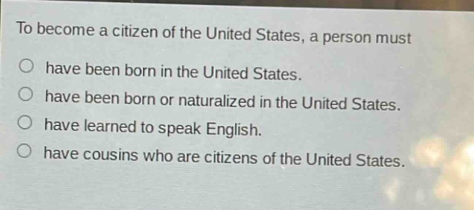to become a citizen of the united states, a person must\n○ have been born in the united states.\n○ have been born or naturalized in the united states.\n○ have learned to speak english.\n○ have cousins who are citizens of the united states.