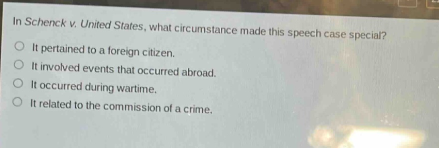 in schenck v. united states, what circumstance made this speech case special?\nit pertained to a foreign citizen.\nit involved events that occurred abroad.\nit occurred during wartime.\nit related to the commission of a crime.