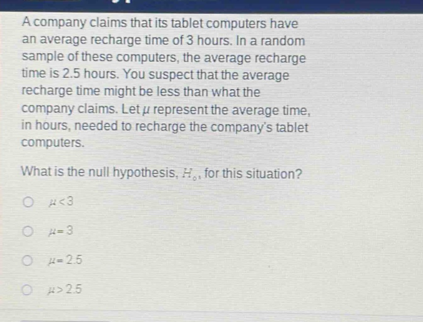 a company claims that its tablet computers have an average recharge time of 3 hours. in a random sample of these computers, the average recharge time is 2.5 hours. you suspect that the average recharge time might be less than what the company claims. let $mu$ represent the average time, in hours, needed to recharge the companys tablet computers. what is the null hypothesis, $h_0$, for this situation? $mu<3$ $mu = 3$ $mu = 2.5$ $mu>2.5$