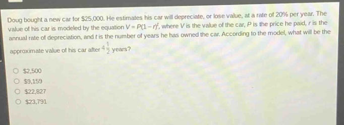 doug bought a new car for $25,000. he estimates his car will depreciate, or lose value, at a rate of 20% per year. the value of his car is modeled by the equation $v = p(1 - r)^t$, where $v$ is the value of the car, $p$ is the price he paid, $r$ is the annual rate of depreciation, and $t$ is the number of years he has owned the car. according to the model, what will be the approximate value of his car after $4\frac{1}{2}$ years?\n$2,500\n$9,159\n$22,827\n$23,791