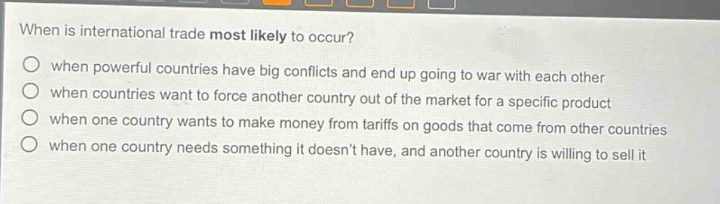 when is international trade most likely to occur?\nwhen powerful countries have big conflicts and end up going to war with each other\nwhen countries want to force another country out of the market for a specific product\nwhen one country wants to make money from tariffs on goods that come from other countries\nwhen one country needs something it doesnt have, and another country is willing to sell it
