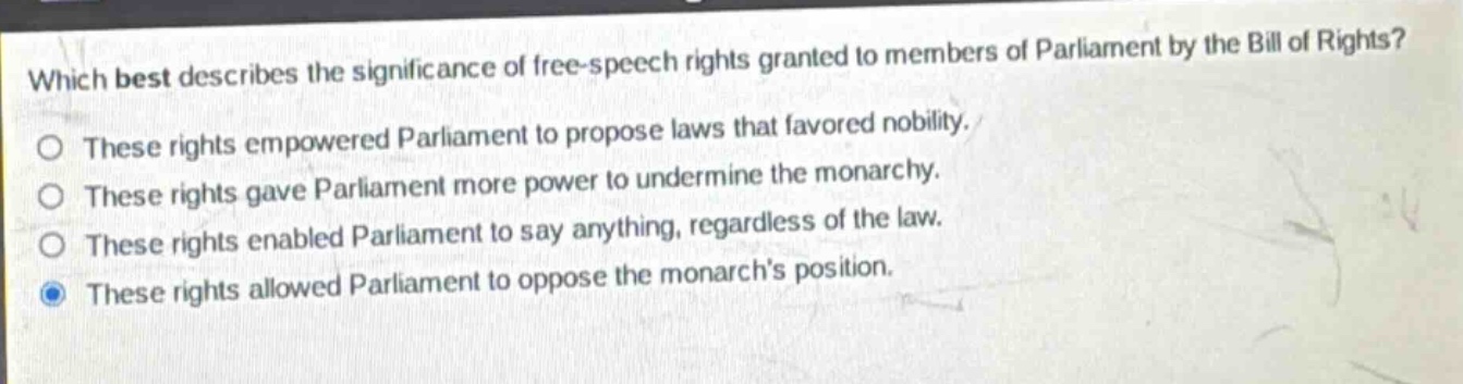which best describes the significance of free - speech rights granted to members of parliament by the bill of rights?\no these rights empowered parliament to propose laws that favored nobility.\no these rights gave parliament more power to undermine the monarchy.\no these rights enabled parliament to say anything, regardless of the law.\no these rights allowed parliament to oppose the monarchs position.