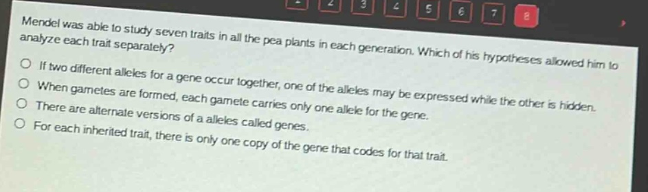 mendel was able to study seven traits in all the pea plants in each generation. which of his hypotheses allowed him to analyze each trait separately?\nif two different alleles for a gene occur together, one of the alleles may be expressed while the other is hidden.\nwhen gametes are formed, each gamete carries only one allele for the gene.\nthere are alternate versions of a alleles called genes.\nfor each inherited trait, there is only one copy of the gene that codes for that trait.