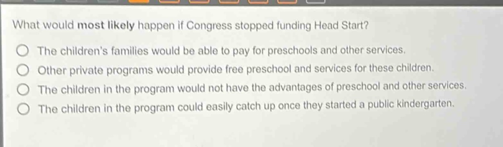what would most likely happen if congress stopped funding head start?\nthe childrens families would be able to pay for preschools and other services.\nother private programs would provide free preschool and services for these children.\nthe children in the program would not have the advantages of preschool and other services.\nthe children in the program could easily catch up once they started a public kindergarten.