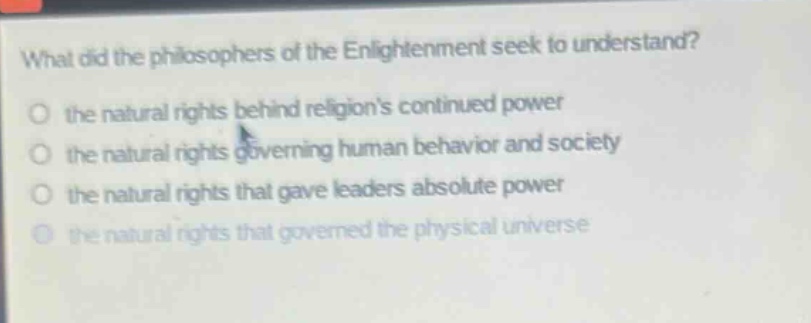 what did the philosophers of the enlightenment seek to understand?\no the natural rights behind religions continued power\no the natural rights governing human behavior and society\no the natural rights that gave leaders absolute power\no the natural rights that governed the physical universe