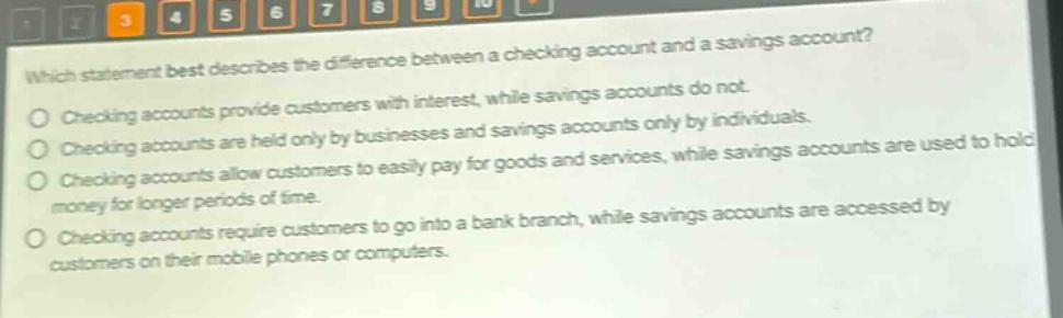 which statement best describes the difference between a checking account and a savings account?\nchecking accounts provide customers with interest, while savings accounts do not.\nchecking accounts are held only by businesses and savings accounts only by individuals.\nchecking accounts allow customers to easily pay for goods and services, while savings accounts are used to hold money for longer periods of time.\nchecking accounts require customers to go into a bank branch, while savings accounts are accessed by customers on their mobile phones or computers.
