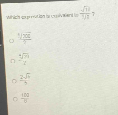 which expression is equivalent to $\frac{sqrt{10}}{sqrt4{8}}$?\n$\frac{sqrt4{200}}{2}$\n$\frac{sqrt4{20}}{2}$\n$\frac{2sqrt{5}}{5}$\n$\frac{100}{8}$