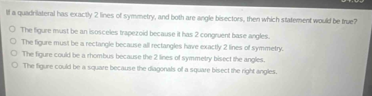 if a quadrilateral has exactly 2 lines of symmetry, and both are angle bisectors, then which statement would be true?\nthe figure must be an isosceles trapezoid because it has 2 congruent base angles.\nthe figure must be a rectangle because all rectangles have exactly 2 lines of symmetry.\nthe figure could be a rhombus because the 2 lines of symmetry bisect the angles.\nthe figure could be a square because the diagonals of a square bisect the right angles.