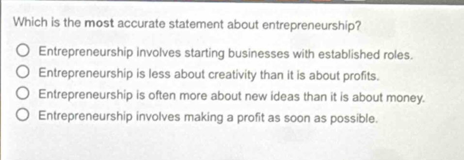which is the most accurate statement about entrepreneurship?\no entrepreneurship involves starting businesses with established roles.\no entrepreneurship is less about creativity than it is about profits.\no entrepreneurship is often more about new ideas than it is about money.\no entrepreneurship involves making a profit as soon as possible.