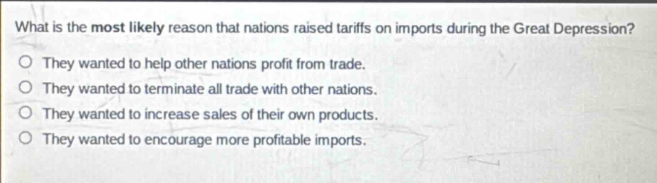 what is the most likely reason that nations raised tariffs on imports during the great depression?\no they wanted to help other nations profit from trade.\no they wanted to terminate all trade with other nations.\no they wanted to increase sales of their own products.\no they wanted to encourage more profitable imports.
