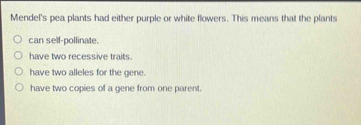 mendels pea plants had either purple or white flowers. this means that the plants\ncan self - pollinate.\nhave two recessive traits.\nhave two alleles for the gene.\nhave two copies of a gene from one parent.