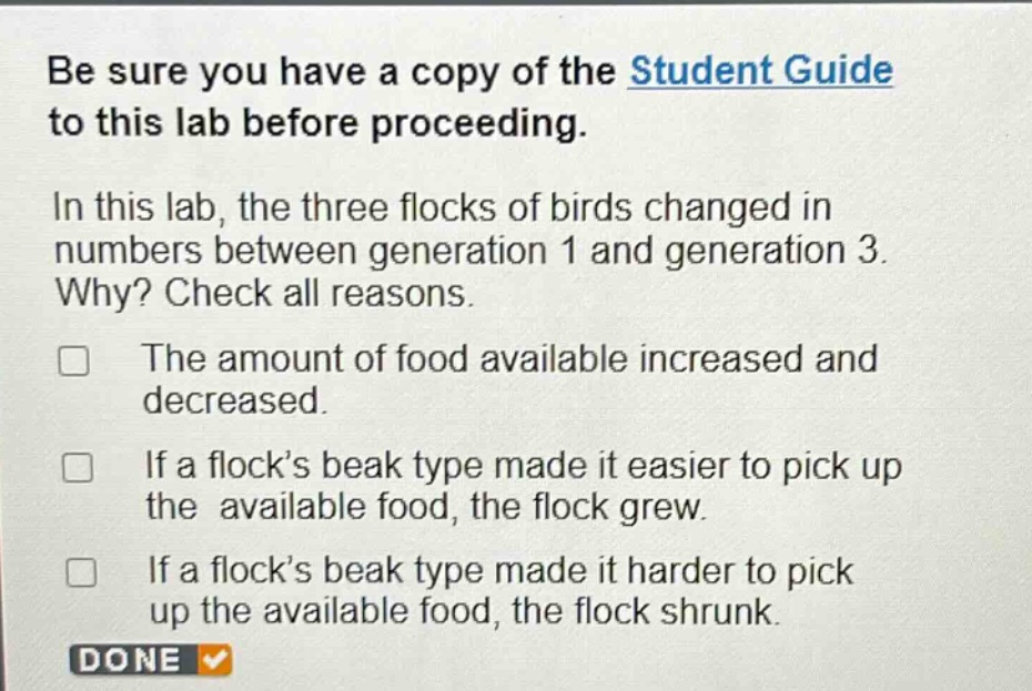 be sure you have a copy of the student guide to this lab before proceeding.\nin this lab, the three flocks of birds changed in numbers between generation 1 and generation 3. why? check all reasons.\nthe amount of food available increased and decreased.\nif a flock’s beak type made it easier to pick up the available food, the flock grew.\nif a flock’s beak type made it harder to pick up the available food, the flock shrunk.\ndone