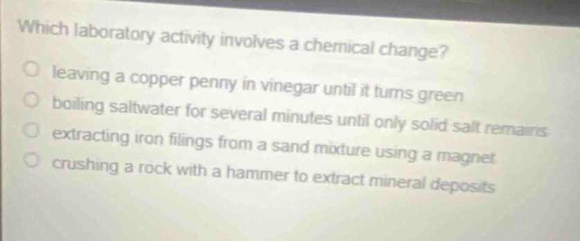 which laboratory activity involves a chemical change?\nleaving a copper penny in vinegar until it turns green\nboiling saltwater for several minutes until only solid salt remains\nextracting iron filings from a sand mixture using a magnet\ncrushing a rock with a hammer to extract mineral deposits