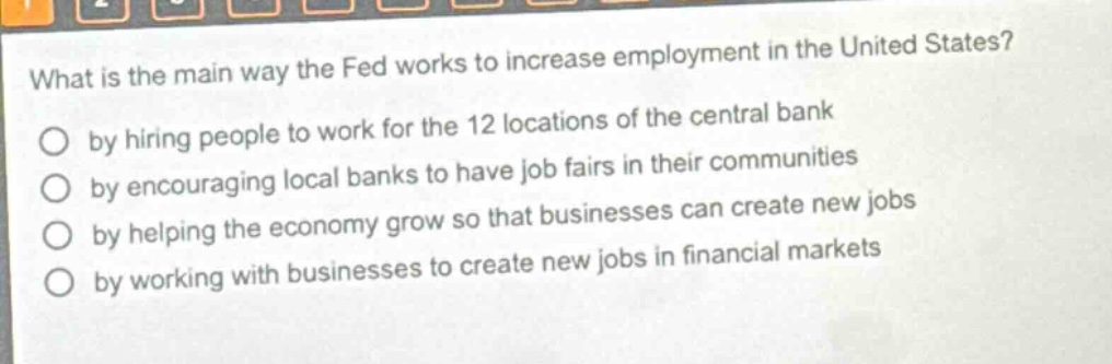 what is the main way the fed works to increase employment in the united states?\nby hiring people to work for the 12 locations of the central bank\nby encouraging local banks to have job fairs in their communities\nby helping the economy grow so that businesses can create new jobs\nby working with businesses to create new jobs in financial markets