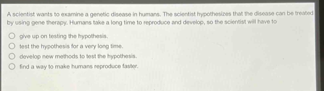 a scientist wants to examine a genetic disease in humans. the scientist hypothesizes that the disease can be treated by using gene therapy. humans take a long time to reproduce and develop, so the scientist will have to\n○ give up on testing the hypothesis.\n○ test the hypothesis for a very long time.\n○ develop new methods to test the hypothesis.\n○ find a way to make humans reproduce faster.