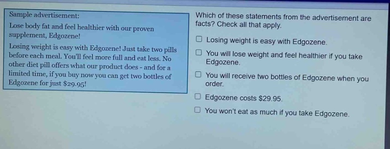 sample advertisement: lose body fat and feel healthier with our proven supplement, edgozene! losing weight is easy with edgozene! just take two pills before each meal. youll feel more full and eat less. no other diet pill offers what our product does - and for a limited time, if you buy now you can get two bottles of edgozene for just $29.95! which of these statements from the advertisement are facts? check all that apply. losing weight is easy with edgozene. you will lose weight and feel healthier if you take edgozene. you will receive two bottles of edgozene when you order. edgozene costs $29.95. you wont eat as much if you take edgozene.