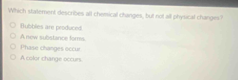 which statement describes all chemical changes, but not all physical changes?\nbubbles are produced.\na new substance forms.\nphase changes occur.\na color change occurs.