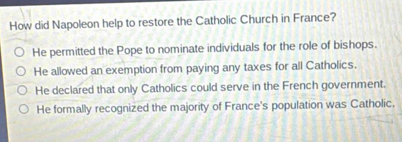 how did napoleon help to restore the catholic church in france?\nhe permitted the pope to nominate individuals for the role of bishops.\nhe allowed an exemption from paying any taxes for all catholics.\nhe declared that only catholics could serve in the french government.\nhe formally recognized the majority of frances population was catholic.