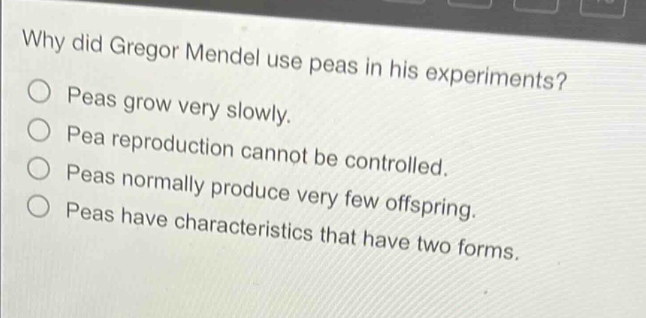 why did gregor mendel use peas in his experiments?\npeas grow very slowly.\npea reproduction cannot be controlled.\npeas normally produce very few offspring.\npeas have characteristics that have two forms.