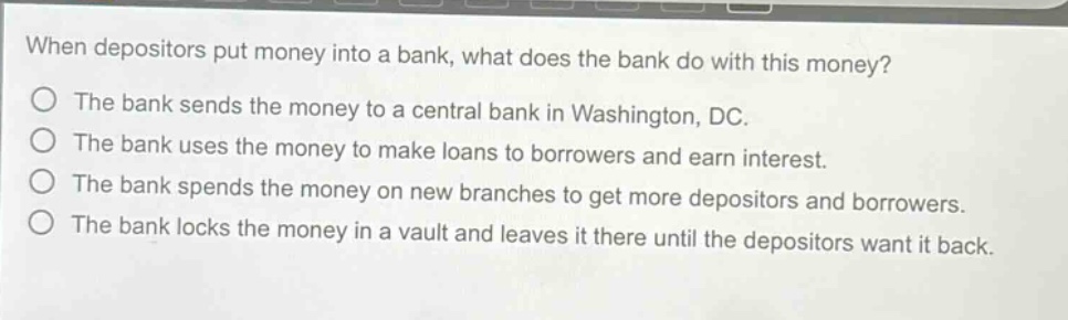 when depositors put money into a bank, what does the bank do with this money?\nthe bank sends the money to a central bank in washington, dc.\nthe bank uses the money to make loans to borrowers and earn interest.\nthe bank spends the money on new branches to get more depositors and borrowers.\nthe bank locks the money in a vault and leaves it there until the depositors want it back.