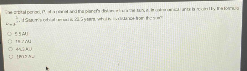 the orbital period, $p$, of a planet and the planets distance from the sun, $a$, in astronomical units is related by the formula $p = a^{\frac{3}{2}}$. if saturns orbital period is 29.5 years, what is its distance from the sun?\n9.5 au\n19.7 au\n44.3 au\n160.2 au