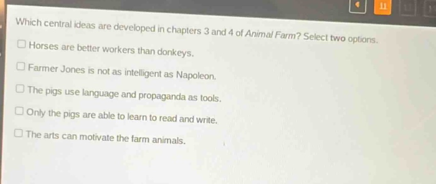 which central ideas are developed in chapters 3 and 4 of animal farm? select two options.\n□ horses are better workers than donkeys.\n□ farmer jones is not as intelligent as napoleon.\n□ the pigs use language and propaganda as tools.\n□ only the pigs are able to learn to read and write.\n□ the arts can motivate the farm animals.