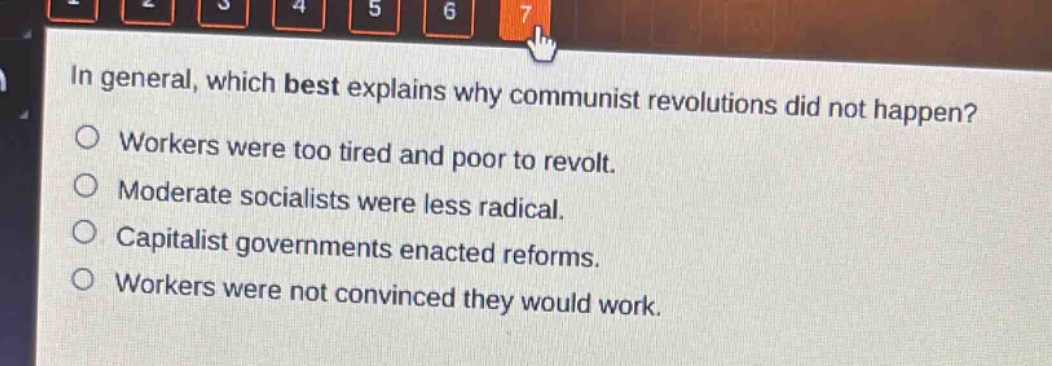 in general, which best explains why communist revolutions did not happen?\nworkers were too tired and poor to revolt.\nmoderate socialists were less radical.\ncapitalist governments enacted reforms.\nworkers were not convinced they would work.