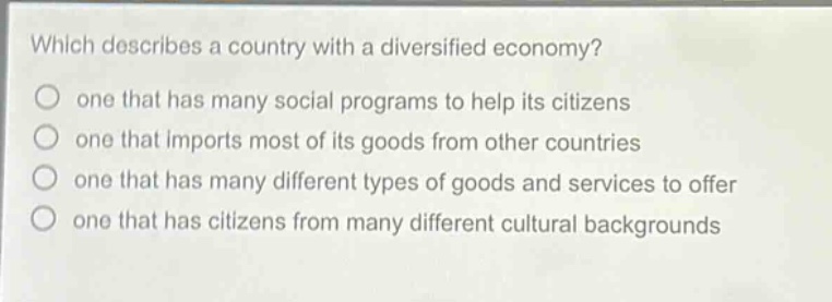 which describes a country with a diversified economy?\none that has many social programs to help its citizens\none that imports most of its goods from other countries\none that has many different types of goods and services to offer\none that has citizens from many different cultural backgrounds