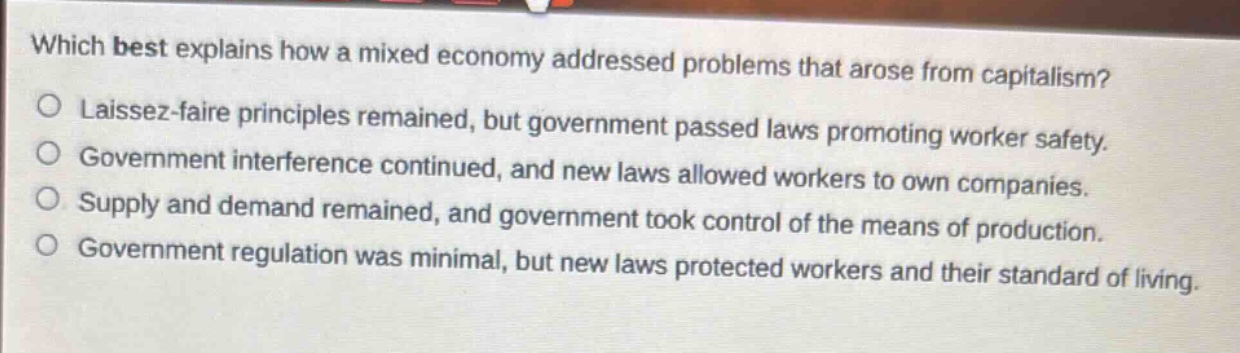 which best explains how a mixed economy addressed problems that arose from capitalism?\nlaissez - faire principles remained, but government passed laws promoting worker safety.\ngovernment interference continued, and new laws allowed workers to own companies.\nsupply and demand remained, and government took control of the means of production.\ngovernment regulation was minimal, but new laws protected workers and their standard of living.