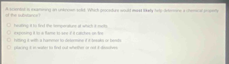 a scientist is examining an unknown solid. which procedure would most likely help determine a chemical property of the substance?\nheating it to find the temperature at which it melts\nexposing it to a flame to see if it catches on fire\nhitting it with a hammer to determine if it breaks or bends\nplacing it in water to find out whether or not it dissolves