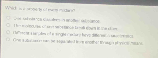 which is a property of every mixture?\none substance dissolves in another substance\nthe molecules of one substance break down in the other\ndifferent samples of a single mixture have different characteristics\none substance can be separated from another through physical means