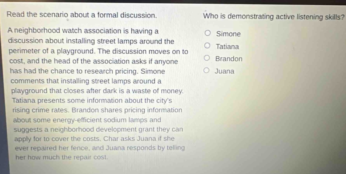 read the scenario about a formal discussion. a neighborhood watch association is having a discussion about installing street lamps around the perimeter of a playground. the discussion moves on to cost, and the head of the association asks if anyone has had the chance to research pricing. simone comments that installing street lamps around a playground that closes after dark is a waste of money. tatiana presents some information about the city’s rising crime rates. brandon shares pricing information about some energy - efficient sodium lamps and suggests a neighborhood development grant they can apply for to cover the costs. char asks juana if she ever repaired her fence, and juana responds by telling her how much the repair cost. who is demonstrating active listening skills? simone tatiana brandon juana
