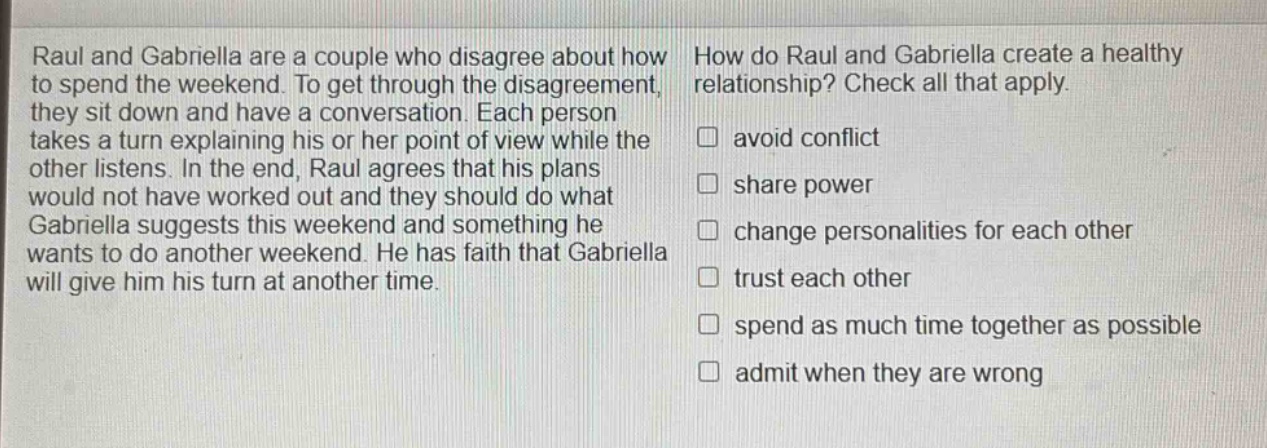 raul and gabriella are a couple who disagree about how to spend the weekend. to get through the disagreement, they sit down and have a conversation. each person takes a turn explaining his or her point of view while the other listens. in the end, raul agrees that his plans would not have worked out and they should do what gabriella suggests this weekend and something he wants to do another weekend. he has faith that gabriella will give him his turn at another time. how do raul and gabriella create a healthy relationship? check all that apply. avoid conflict share power change personalities for each other trust each other spend as much time together as possible admit when they are wrong