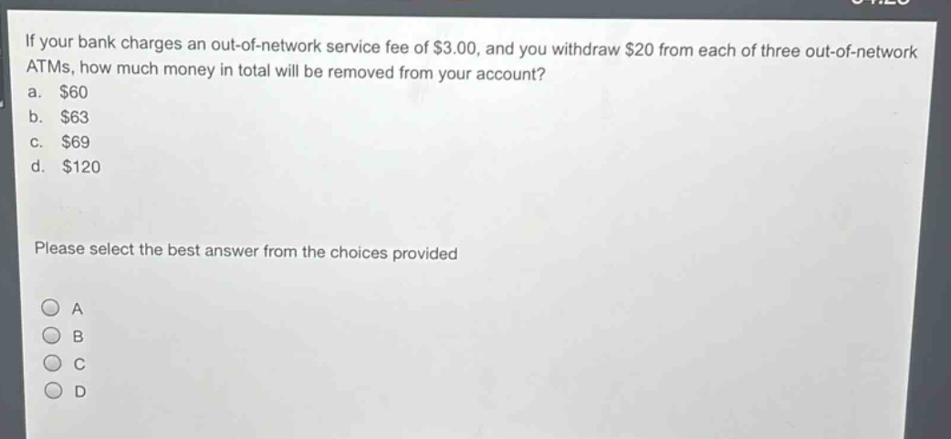 if your bank charges an out - of - network service fee of $3.00, and you withdraw $20 from each of three out - of - network atms, how much money in total will be removed from your account?\na. $60\nb. $63\nc. $69\nd. $120\nplease select the best answer from the choices provided