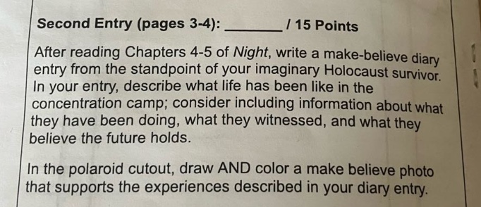 second entry (pages 3 - 4): ______ / 15 points\nafter reading chapters 4 - 5 of night, write a make - believe diary entry from the standpoint of your imaginary holocaust survivor. in your entry, describe what life has been like in the concentration camp; consider including information about what they have been doing, what they witnessed, and what they believe the future holds.\nin the polaroid cutout, draw and color a make believe photo that supports the experiences described in your diary entry.