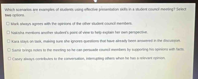 which scenarios are examples of students using effective presentation skills in a student council meeting? select two options.\n□ mark always agrees with the opinions of the other student council members.\n□ nakisha mentions another students point of view to help explain her own perspective.\n□ kara stays on task, making sure she ignores questions that have already been answered in the discussion.\n□ samir brings notes to the meeting so he can persuade council members by supporting his opinions with facts.\n□ casey always contributes to the conversation, interrupting others when he has a relevant opinion.