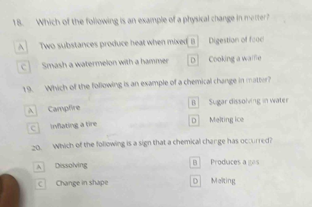 18. which of the following is an example of a physical change in matter?\na two substances produce heat when mixed b digestion of food\nc smash a watermelon with a hammer d cooking a waffle\n19. which of the following is an example of a chemical change in matter?\na campfire b sugar dissolving in water\nc inflating a tire d melting ice\n20. which of the following is a sign that a chemical change has occurred?\na dissolving b produces a gas\nc change in shape d melting