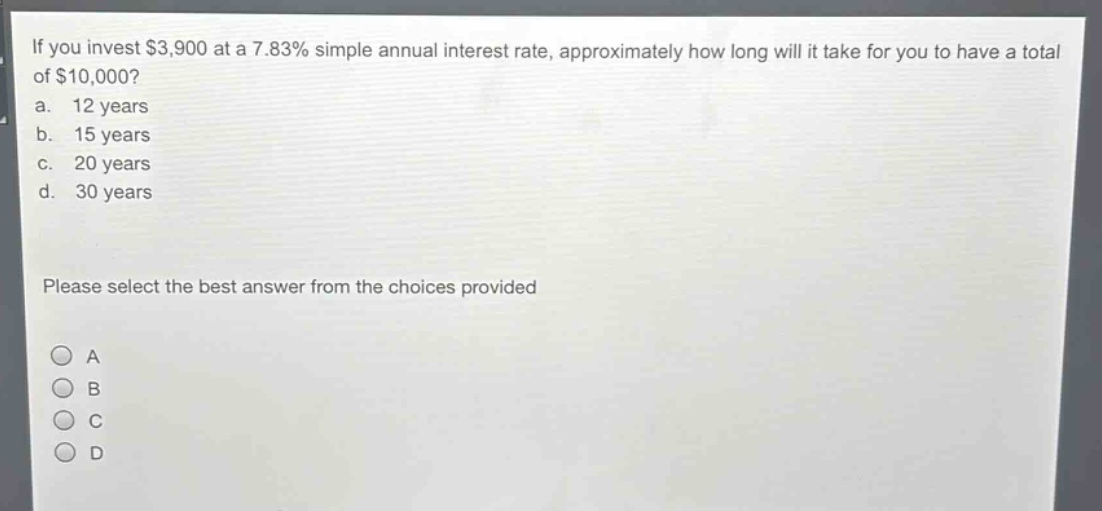 if you invest $3,900 at a 7.83% simple annual interest rate, approximately how long will it take for you to have a total of $10,000?\na. 12 years\nb. 15 years\nc. 20 years\nd. 30 years\nplease select the best answer from the choices provided