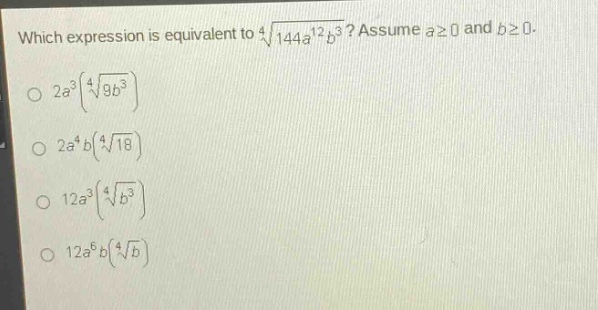which expression is equivalent to $sqrt4{144a^{12}b^{3}}$? assume $ageq0$ and $bgeq0$.\n$2a^{3}(sqrt4{9b^{3}})$\n$2a^{4}b(sqrt4{18})$\n$12a^{3}(sqrt4{b^{3}})$\n$12a^{6}b(sqrt4{b})$