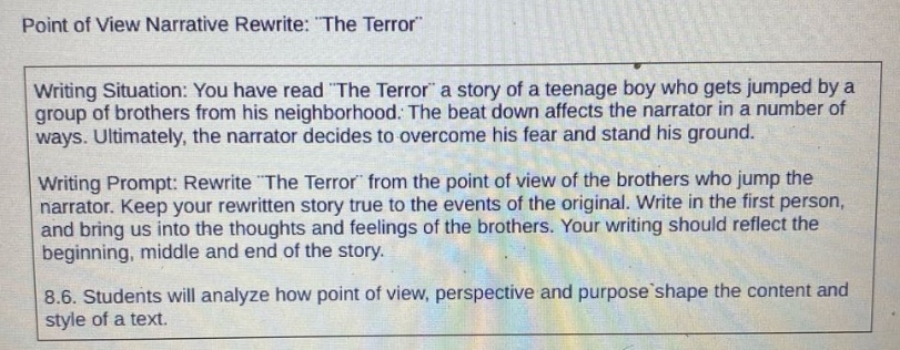 point of view narrative rewrite: \the terror\\nwriting situation: you have read \the terror\ a story of a teenage boy who gets jumped by a group of brothers from his neighborhood. the beat down affects the narrator in a number of ways. ultimately, the narrator decides to overcome his fear and stand his ground.\nwriting prompt: rewrite \the terror\ from the point of view of the brothers who jump the narrator. keep your rewritten story true to the events of the original. write in the first - person, and bring us into the thoughts and feelings of the brothers. your writing should reflect the beginning, middle and end of the story.\n8.6. students will analyze how point of view, perspective and purpose shape the content and style of a text.