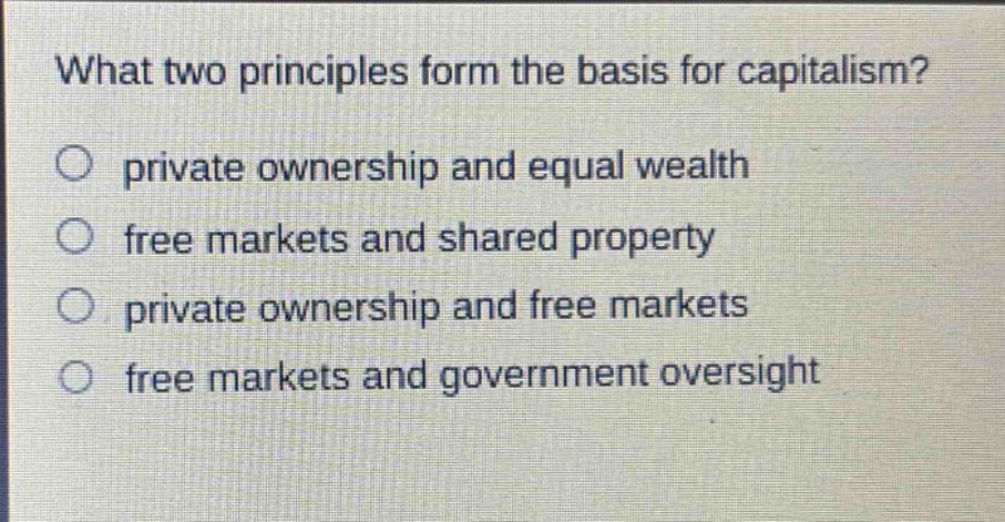 what two principles form the basis for capitalism?\nprivate ownership and equal wealth\nfree markets and shared property\nprivate ownership and free markets\nfree markets and government oversight